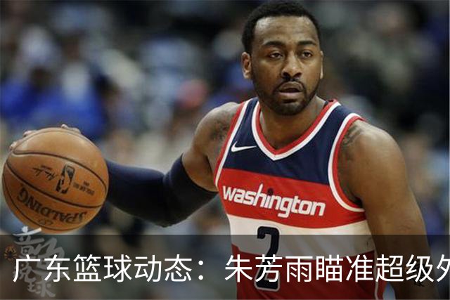 广东篮球动态：朱芳雨瞄准超级外援，杜润旺报价及徐杰征战德鲁联赛