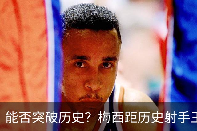 能否突破历史？梅西距历史射手王仅差3球 距历史助攻王仅差1助